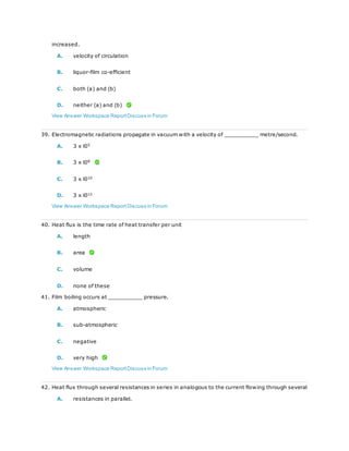 increased.
A. velocity of circulation
B. liquor-film co-efficient
C. both (a) and (b)
D. neither (a) and (b)
View Answer Workspace ReportDiscuss in Forum
39. Electromagnetic radiations propagate in vacuum with a velocity of __________ metre/second.
A. 3 x l05
B. 3 x l08
C. 3 x l010
D. 3 x l012
View Answer Workspace ReportDiscuss in Forum
40. Heat flux is the time rate of heat transfer per unit
A. length
B. area
C. volume
D. none of these
41. Film boiling occurs at __________ pressure.
A. atmospheric
B. sub-atmospheric
C. negative
D. very high
View Answer Workspace ReportDiscuss in Forum
42. Heat flux through several resistances in series in analogous to the current flowing through several
A. resistances in parallel.
 