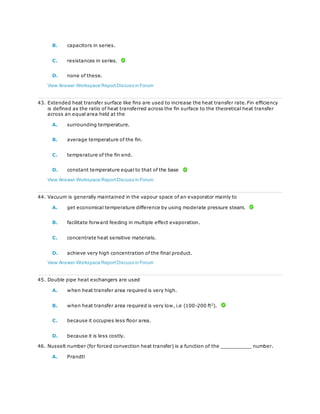 B. capacitors in series.
C. resistances in series.
D. none of these.
View Answer Workspace ReportDiscuss in Forum
43. Extended heat transfer surface like fins are used to increase the heat transfer rate. Fin efficiency
is defined as the ratio of heat transferred across the fin surface to the theoretical heat transfer
across an equal area held at the
A. surrounding temperature.
B. average temperature of the fin.
C. temperature of the fin end.
D. constant temperature equal to that of the base
View Answer Workspace ReportDiscuss in Forum
44. Vacuum is generally maintained in the vapour space of an evaporator mainly to
A. get economical temperature difference by using moderate pressure steam.
B. facilitate forward feeding in multiple effect evaporation.
C. concentrate heat sensitive materials.
D. achieve very high concentration of the final product.
View Answer Workspace ReportDiscuss in Forum
45. Double pipe heat exchangers are used
A. when heat transfer area required is very high.
B. when heat transfer area required is very low, i.e (100-200 ft2
).
C. because it occupies less floor area.
D. because it is less costly.
46. Nusselt number (for forced convection heat transfer) is a function of the __________ number.
A. Prandtl
 