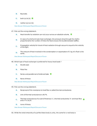 B. Reynolds
C. both (a) & (b)
D. neither (a) nor (b)
View Answer Workspace ReportDiscuss in Forum
47. Pick out the wrong statement.
A. Heat transfer by radiation can not occur across an absolute volume.
B.
In case of a shell and tube heat exchanger, the pressure drop through the shell is
proportional to the number of times the fluid crosses the bundle between baffles.
C.
Propagation velocity for travel of heat radiation through vacuum is equal to the velocity
of the light.
D.
The amount of heat involved in the condensation or vaporisation of 1 kg of a fluid is the
same.
View Answer Workspace ReportDiscuss in Forum
48. Which type of heat exchanger is preferred for heavy heat loads ?
A. Double pipe
B. Plate fine
C. Series and parallel set of shell and tube
D. None of these
View Answer Workspace ReportDiscuss in Forum
49. Pick out the wrong statement.
A. Reciprocal of the resistance to heat flow is called thermal conductance.
B. Unit of thermal conductance is W/°K.
C.
Thermal conductance of a wall of thickness 'L', thermal conductivity 'k' and heat flow
area 'A' is kL/A.
D. none of these.
View Answer Workspace ReportDiscuss in Forum
50. While the total emissivity of a perfect black body is unity, the same for a real body is
 