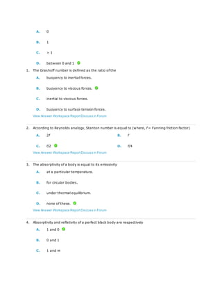 A. 0
B. 1
C. > 1
D. between 0 and 1
1. The Grashoff number is defined as the ratio of the
A. buoyancy to inertial forces.
B. buoyancy to viscous forces.
C. inertial to viscous forces.
D. buoyancy to surface tension forces.
View Answer Workspace ReportDiscuss in Forum
2. According to Reynolds analogy, Stanton number is equal to (where, f = Fanning friction factor)
A. 2f B. f
C. f/2 D. f/4
View Answer Workspace ReportDiscuss in Forum
3. The absorptivity of a body is equal to its emissivity
A. at a particular temperature.
B. for circular bodies.
C. under thermal equilibrium.
D. none of these.
View Answer Workspace ReportDiscuss in Forum
4. Absorptivity and refletivity of a perfect black body are respectively
A. 1 and 0
B. 0 and 1
C. 1 and ∞
 
