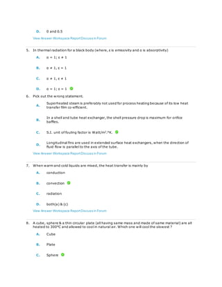 D. 0 and 0.5
View Answer Workspace ReportDiscuss in Forum
5. In thermal radiation for a black body (where, ε is emissivity and α is absorptivity)
A. α = 1; ε ≠ 1
B. α ≠ 1, ε = 1
C. α ≠ 1, ε ≠ 1
D. α = 1; ε = 1
6. Pick out the wrong statement.
A.
Superheated steam is preferably not used for process heating because of its low heat
transfer film co-efficient.
B.
In a shell and tube heat exchanger, the shell pressure drop is maximum for orifice
baffles.
C. S.I. unit of fouling factor is Watt/m2
.°K.
D.
Longitudinal fins are used in extended surface heat exchangers, when the direction of
fluid flow is parallel to the axis of the tube.
View Answer Workspace ReportDiscuss in Forum
7. When warm and cold liquids are mixed, the heat transfer is mainly by
A. conduction
B. convection
C. radiation
D. both(a) & (c)
View Answer Workspace ReportDiscuss in Forum
8. A cube, sphere & a thin circular plate (all having same mass and made of same material) are all
heated to 300°C and allowed to cool in natural air. Which one will cool the slowest ?
A. Cube
B. Plate
C. Sphere
 