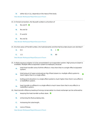 D. either (b) or (c), depends on the mass of the body
View Answer Workspace ReportDiscuss in Forum
13. In forced convection, the Nusselt number is a function of
A. Re and Pr
B. Re and Gr
C. Pr and Gr
D. Re and Sc
View Answer Workspace ReportDiscuss in Forum
14. At what value of Prandtl number, the hydrodynamic and thermal boundary layers are identical ?
A. 0.5 B. 1
C. 1.5 D. 80
View Answer Workspace ReportDiscuss in Forum
15. A dilute aqueous solution is to be concentrated in an evaporator system. High pressure steam is
available. Multiple effect evaporator system is employed, because
A.
total heat transfer area of all the effects is -less than that in a single effect evaporator
system.
B.
total amount of vapor produced per Kg of feed steam in a multiple effect system is
much higher than in a single effect.
C.
boiling point elevation in a single effect system is much higher than that in any effect in
a multieffect system.
D.
heat transfer co-efficient in a single effect is much lower than that in any effect in a
multieffect system.
16. Heat transfer efficiency leading of energy conservation in a heat exchanger can be achieved by
A. keeping the heat transfer surface clean.
B. enhancing the fluid pumping rate.
C. increasing the tube length.
D. none of these.
View Answer Workspace ReportDiscuss in Forum
 