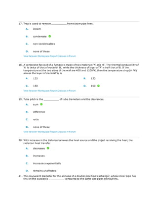 17. Trap is used to remove __________ from steam pipe lines.
A. steam
B. condensate
C. non-condensables
D. none of these
View Answer Workspace ReportDiscuss in Forum
18. A composite flat wall of a furnace is made of two materials 'A' and 'B'. The thermal conductivity of
'A' is twice of that of material 'B', while the thickness of layer of 'A' is half that of B. If the
temperature at the two sides of the wall are 400 and 1200°K, then the temperature drop (in °K)
across the layer of material 'A' is
A. 125 B. 133
C. 150 D. 160
View Answer Workspace ReportDiscuss in Forum
19. Tube pitch is the __________ of tube diameters and the clearances.
A. sum
B. difference
C. ratio
D. none of these
View Answer Workspace ReportDiscuss in Forum
20. With increase in the distance between the heat source and the object receiving the heat, the
radiation heat transfer
A. decreases
B. increases
C. increases exponentially
D. remains unaffected
21. The equivalent diameter for the annulus of a double pipe heat exchanger, whose inner pipe has
fins on the outside is __________ compared to the same size pipes without fins.
 