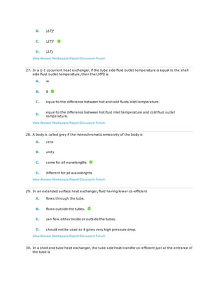 B. (ΔT)4
C. (ΔT)3
D. (ΔT)
View Answer Workspace ReportDiscuss in Forum
27. In a 1-1 cocurrent heat exchanger, if the tube side fluid outlet temperature is equal to the shell
side fluid outlet temperature, then the LMTD is
A. ∞
B. 0
C. equal to the difference between hot and cold fluids inlet temperature.
D.
equal to the difference between hot fluid inlet temperature and cold fluid outlet
temperature.
View Answer Workspace ReportDiscuss in Forum
28. A body is called grey if the monochromatic emissivity of the body is
A. zero
B. unity
C. same for all wavelengths
D. different for all wavelengths
View Answer Workspace ReportDiscuss in Forum
29. In an extended surface heat exchanger, fluid having lower co-efficient
A. flows through the tube.
B. flows outside the tubes.
C. can flow either inside or outside the tubes.
D. should not be used as it gives very high pressure drop.
View Answer Workspace ReportDiscuss in Forum
30. In a shell and tube heat exchanger, the tube side heat transfer co-efficient just at the entrance of
the tube is
 