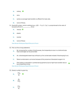 A. infinity.
B. zero.
C. same as average heat transfer co-efficient for tube side.
D. none of these.
31. Grashoff number, which is defined as g . β(Ts - T∞) ρ2
. L3
/μ2
, is proportional to the ratio of
buoyancy force to __________ force.
A. viscous
B. elastic
C. inertial
D. none of these
View Answer Workspace ReportDiscuss in Forum
32. Pick out the wrong statement.
A.
By increasing the number of shell passes, the temperature cross in a shell and tube
heat exchanger can be prevented.
B. An underdesigned steam trap will back up the condensate instead of discharging it out.
C. Steam condensate is corrosive because of the presence of dissolved oxygen in it.
D.
Film boiling is desirable in commercial equipments due to high heat transfer rate at
low temperature drop.
View Answer Workspace ReportDiscuss in Forum
33. Graetz number is given by
A.
B.
C.
 