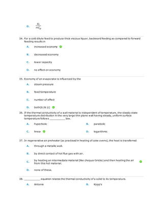 D.
34. For a cold dilute feed to produce thick viscous liquor, backward feeding as compared to forward
feeding results in
A. increased economy
B. decreased economy
C. lower capacity
D. no effect on economy
35. Economy of an evaporator is influenced by the
A. steam pressure
B. feed temperature
C. number of effect
D. both(b) & (c)
36. If the thermal conductivity of a wall material is independent of temperature, the steady state
temperature distribution in the very large thin plane wall having steady, uniform surface
temperature follows __________ law.
A. hyperbolic B. parabolic
C. linear D. logarithmic
37. In regenerative air preheater (as practised in heating of coke ovens), the heat is transferred
A. through a metallic wall.
B. by direct contact of hot flue gas with air.
C.
by heating an intermediate material (like chequor bricks) and then heating the air
from this hot material.
D. none of these.
38. __________ equation relates the thermal conductivity of a solid to its temperature.
A. Antonie B. Kopp's
 