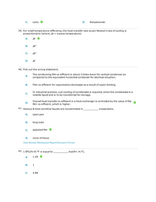 C. Lee's D. Kistyakowski
39. For small temperature difference, the heat transfer rate as per Newton's law of cooling is
proportional to (where, Δt = excess temperature)
A. Δt
B. Δt2
C. Δt3
D. Δt
40. Pick out the wrong statement.
A.
The condensing film co-efficient is about 3 times lower for vertical condenser as
compared to the equivalent horizontal condenser for identical situation.
B. Film co-efficient for vaporisation decreases as a result of vapor binding.
C.
In industrial practice, sub-cooling of condensate is required, when the condensate is a
volatile liquid and is to be transferred for storage.
D.
Overall heat transfer co-efficient in a heat exchanger is controlled by the value of the
film co-efficient, which is higher.
41. Viscous & heat sensitive liquids are concentrated in __________ evaporators.
A. open pan
B. long tube
C. agitated film
D. none of these
View Answer Workspace ReportDiscuss in Forum
42. 1 BTU/hr.ft.°F is equal to __________ kcal/hr. m.°C.
A. 1.49
B. 1
C. 4.88
 