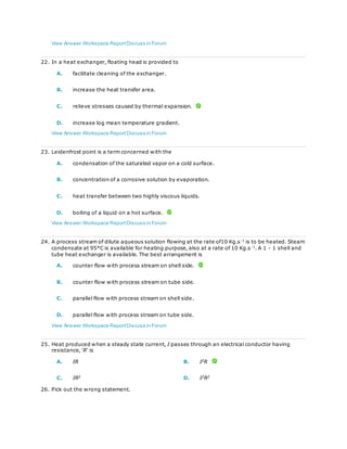View Answer Workspace ReportDiscuss in Forum
22. In a heat exchanger, floating head is provided to
A. facilitate cleaning of the exchanger.
B. increase the heat transfer area.
C. relieve stresses caused by thermal expansion.
D. increase log mean temperature gradient.
View Answer Workspace ReportDiscuss in Forum
23. Leidenfrost point is a term concerned with the
A. condensation of the saturated vapor on a cold surface.
B. concentration of a corrosive solution by evaporation.
C. heat transfer between two highly viscous liquids.
D. boiling of a liquid on a hot surface.
View Answer Workspace ReportDiscuss in Forum
24. A process stream of dilute aqueous solution flowing at the rate of10 Kg.s-1
is to be heated. Steam
condensate at 95°C is available for heating purpose, also at a rate of 10 Kg.s-1
. A 1 - 1 shell and
tube heat exchanger is available. The best arrangement is
A. counter flow with process stream on shell side.
B. counter flow with process stream on tube side.
C. parallel flow with process stream on shell side.
D. parallel flow with process stream on tube side.
View Answer Workspace ReportDiscuss in Forum
25. Heat produced when a steady state current, I passes through an electrical conductor having
resistance, 'R' is
A. IR B. I2
R
C. IR2
D. I2
R2
26. Pick out the wrong statement.
 