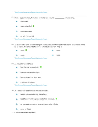 View Answer Workspace ReportDiscuss in Forum
47. During crystallisation, formation of crystal can occur in __________ solution only.
A. saturated
B. supersaturated
C. undersaturated
D. all (a), (b) and (c)
View Answer Workspace ReportDiscuss in Forum
48. An evaporator while concentrating an aqueous solution from 10 to 40% solids evaporates 30000
kg of water. The amount of solids handled by the system in kg is
A. 4000 B. 9000
C. 4600 D. 3000
View Answer Workspace ReportDiscuss in Forum
49. An insulator should have
A. low thermal conductivity.
B. high thermal conductivity.
C. less resistance to heat flow.
D. a porous structure.
View Answer Workspace ReportDiscuss in Forum
50. In a backward feed multiple effect evaporator
A. feed is introduced in the first effect.
B. feed flows from low pressure to high pressure.
C. no pumps are required between successive effects.
D. none of these.
1. Choose the correct equation.
 