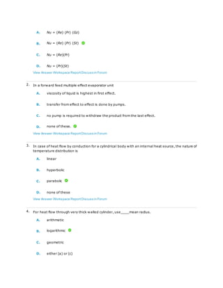 A. Nu = (Re) (Pr) (Gz)
B. Nu = (Re) (Pr) (St)
C. Nu = (Re)(Pr)
D. Nu = (Pr)(St)
View Answer Workspace ReportDiscuss in Forum
2. In a forward feed multiple effect evaporator unit
A. viscosity of liquid is highest in first effect.
B. transfer from effect to effect is done by pumps.
C. no pump is required to withdraw the product from the last effect.
D. none of these.
View Answer Workspace ReportDiscuss in Forum
3. In case of heat flow by conduction for a cylindrical body with an internal heat source, the nature of
temperature distribution is
A. linear
B. hyperbolic
C. parabolic
D. none of these
View Answer Workspace ReportDiscuss in Forum
4. For heat flow through very thick walled cylinder, use____mean radius.
A. arithmetic
B. logarithmic
C. geometric
D. either (a) or (c)
 
