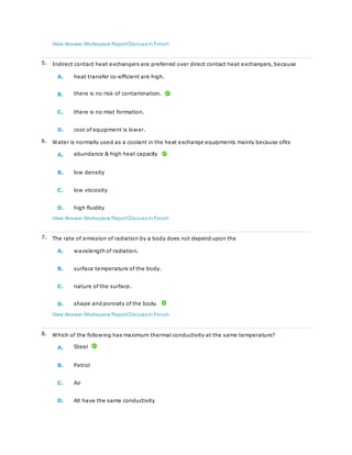 View Answer Workspace ReportDiscuss in Forum
5. Indirect contact heat exchangers are preferred over direct contact heat exchangers, because
A. heat transfer co-efficient are high.
B. there is no risk of contamination.
C. there is no mist formation.
D. cost of equipment is lower.
6. Water is normally used as a coolant in the heat exchange equipments mainly because ofits
A. abundance & high heat capacity
B. low density
C. low viscosity
D. high fluidity
View Answer Workspace ReportDiscuss in Forum
7. The rate of emission of radiation by a body does not depend upon the
A. wavelength of radiation.
B. surface temperature of the body.
C. nature of the surface.
D. shape and porosity of the body.
View Answer Workspace ReportDiscuss in Forum
8. Which of the following has maximum thermal conductivity at the same temperature?
A. Steel
B. Petrol
C. Air
D. All have the same conductivity
 