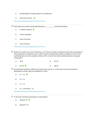 C. condensation of mixed vapour in a condenser.
D. all (a) (b) and (c).
View Answer Workspace ReportDiscuss in Forum
14. Fqra cold viscous feed, backward feed gives __________ than forward feed.
A. a higher capacity
B. a lower capacity
C. lower economy
D. none of these
View Answer Workspace ReportDiscuss in Forum
15. Walls of a cubical oven are of thickness l, and they are made of material of thermal conductivity k.
The temperature inside the oven is 100°C and the inside heat transfer co-efficient is 3k/l. If the
wall temperature on the outside is held at 25°C, what is the inside wall temperature in degree
centigrade ?
A. 35.5 B. 43.75
C. 81.25 D. 48.25
16. Overall heat transfer co-efficient of a particular tube is U1. If the same tube with some dirt
deposited on either side has coefficient U2, then
A. U1 = U2
B. U2 > U1
C. U1 > U2
D. U1 = dirt factor - U2
View Answer Workspace ReportDiscuss in Forum
17. In SI units, thermal conductivity is expressed in
A. Watt/m.°K
B. Watt/m2
. °K
 