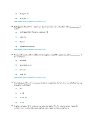 C. Watt/m2
. °K
D. Watt/m4
. °K
View Answer Workspace ReportDiscuss in Forum
18. Boiling point of a solution according to Duhring's rule is a linear function of the __________ of
water.
A. boiling point (at the same pressure)
B. viscosity
C. density
D. thermal conductivity
View Answer Workspace ReportDiscuss in Forum
19. The overall resistance for heat transfer through a series of flat resistance, is the __________ of
the resistances.
A. average
B. geometric mean
C. product
D. sum
View Answer Workspace ReportDiscuss in Forum
20. At what value of Prandtl number, conduction is negligible in the turbulent core of a fluid flowing
through a heated pipe ?
A. 0.5
B. < 0.5
C. > 0.6
D. < 0.1
21. A sphere of radius 'R1' is enclosed in a sphere of radius 'R2'. The view (or shape) factor for
radiative heat transfer of the outer sphere with respect to the inner sphere is
 