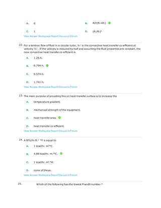 A. 0 B. R2/(R1+R2)
C. 1 D. (R1/R2)2
View Answer Workspace ReportDiscuss in Forum
22. For a laminar flow of fluid in a circular tube, 'h1' is the convective heat transfer co-efficient at
velocity 'V1'. If the velocity is reduced by half and assuming the fluid properties are constant, the
new convective heat transfer co-efficient is
A. 1.26 h1
B. 0.794 h1
C. 0.574 h1
D. 1.741 h1
View Answer Workspace ReportDiscuss in Forum
23. The main purpose of providing fins on heat transfer surface is to increase the
A. temperature gradient.
B. mechanical strength of the equipment.
C. heat transfer area.
D. heat transfer co-efficient.
View Answer Workspace ReportDiscuss in Forum
24. A BTU/hr.ft.2
°F is equal to
A. 1 kcal/hr. m2
°C.
B. 4.88 kcal/hr. m.2
°C.
C. 1 kcal/hr. m2.°K.
D. none of these.
View Answer Workspace ReportDiscuss in Forum
25. Which of the following has the lowest Prandtl number ?
 