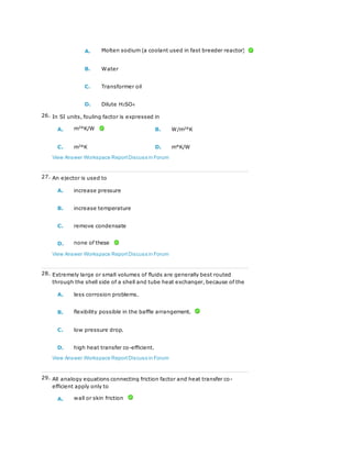 A. Molten sodium (a coolant used in fast breeder reactor)
B. Water
C. Transformer oil
D. Dilute H2SO4
26. In SI units, fouling factor is expressed in
A. m2
°K/W B. W/m2
°K
C. m2
°K D. m°K/W
View Answer Workspace ReportDiscuss in Forum
27. An ejector is used to
A. increase pressure
B. increase temperature
C. remove condensate
D. none of these
View Answer Workspace ReportDiscuss in Forum
28. Extremely large or small volumes of fluids are generally best routed
through the shell side of a shell and tube heat exchanger, because of the
A. less corrosion problems.
B. flexibility possible in the baffle arrangement.
C. low pressure drop.
D. high heat transfer co-efficient.
View Answer Workspace ReportDiscuss in Forum
29. All analogy equations connecting friction factor and heat transfer co-
efficient apply only to
A. wall or skin friction
 
