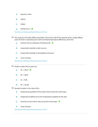 A. absorb or emit
B. refract
C. reflect
D. both(b) & (c)
View Answer Workspace ReportDiscuss in Forum
34. The capacity of double-effect evaporator is less than half of the capacity of two single effects,
each of which is operating over same terminal temperature difference, when the
A. solution has an elevation of boiling point.
B. evaporators operate under vacuum.
C. evaporators opreate at atmospheric pressure.
D. none of these.
View Answer Workspace ReportDiscuss in Forum
35. Peclet number (Pe) is given by
A. Pe = Re.Pr
B. Pe = Re/Pr
C. Pe = Pr/Re
D. Pe = Nu.Re
36. Nusselt number is the ratio of the
A. temperature gradient of the wall to that across the entire pipe.
B. temperature difference to the temperature gradient at the wall.
C. heat flux at the wall to that across the entire pipe.
D. none of these
View Answer Workspace ReportDiscuss in Forum
 