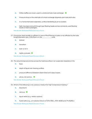 A. Orifice baffles are never used in a shell and tube heat exchanger.
B. Pressure drop on the shell side of a heat exchanger depends upon tube pitch also.
C. In a horizontal tube evaporator, surface blanketing by air is avoided.
D.
Split ring type and pull through type floating heads are two commonly used floating
heads is heat exchangers.
View Answer Workspace ReportDiscuss in Forum
27. Convective heat transfer co-efficient in case of fluid flowing in tubes is not affected by the tube
length/diameter ratio, if the flow is in the __________ zone.
A. laminar
B. transition
C. both 'a' & 'b'
D. highly turbulent
View Answer Workspace ReportDiscuss in Forum
28. The actual temperature drop across the heating surface in an evaporator depends on the
A. feed.
B. depth of liquid over heating surface.
C. pressure difference between steam chest and vapour space.
D. all (a), (b) and (c).
View Answer Workspace ReportDiscuss in Forum
29. Which of the following is not used as a medium for high temperature heating ?
A. Dowtherm
B. mercury
C. liquid metal (e.g. molten sodium)
D. fused salts (e.g., an eutectic mixture of 53% KNO3, 40% NaNO2and 7% NaNO3)
View Answer Workspace ReportDiscuss in Forum
 