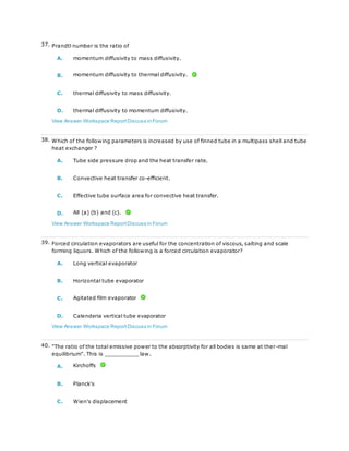 37. Prandtl number is the ratio of
A. momentum diffusivity to mass diffusivity.
B. momentum diffusivity to thermal diffusivity.
C. thermal diffusivity to mass diffusivity.
D. thermal diffusivity to momentum diffusivity.
View Answer Workspace ReportDiscuss in Forum
38. Which of the following parameters is increased by use of finned tube in a multipass shell and tube
heat exchanger ?
A. Tube side pressure drop and the heat transfer rate.
B. Convective heat transfer co-efficient.
C. Effective tube surface area for convective heat transfer.
D. All (a) (b) and (c).
View Answer Workspace ReportDiscuss in Forum
39. Forced circulation evaporators are useful for the concentration of viscous, salting and scale
forming liquors. Which of the following is a forced circulation evaporator?
A. Long vertical evaporator
B. Horizontal tube evaporator
C. Agitated film evaporator
D. Calenderia vertical tube evaporator
View Answer Workspace ReportDiscuss in Forum
40. "The ratio of the total emissive power to the absorptivity for all bodies is same at ther-mal
equilibrium". This is __________ law.
A. Kirchoffs
B. Planck's
C. Wien's displacement
 