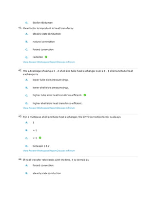 D. Stefan-Boltzman
41. View factor is important in heat transfer by
A. steady state conduction
B. natural convection
C. forced convection
D. radiation
View Answer Workspace ReportDiscuss in Forum
42. The advantage of using a 1 - 2 shell and tube heat exchanger over a 1 - 1 shell and tube heat
exchanger is
A. lower tube side pressure drop.
B. lower shell side pressure drop.
C. higher tube side heat transfer co-efficient.
D. higher shell side heat transfer co-efficient.
View Answer Workspace ReportDiscuss in Forum
43. For a multipass shell and tube heat exchanger, the LMTD correction factor is always
A. 1
B. > 1
C. < 1
D. between 1 & 2
View Answer Workspace ReportDiscuss in Forum
44. If heat transfer rate varies with the time, it is termed as
A. forced convection
B. steady state conduction
 