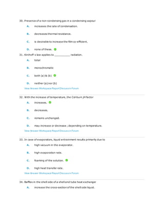 30. Presence of a non-condensing gas in a condensing vapour
A. increases the rate of condensation.
B. decreases thermal resistance.
C. is desirable to increase the film co-efficient.
D. none of these.
31. Kirchoff s law applies to __________ radiation.
A. total
B. monochromatic
C. both (a) & (b)
D. neither (a) nor (b)
View Answer Workspace ReportDiscuss in Forum
32. With the increase of temperature, the Col-burn jH factor
A. increases.
B. decreases.
C. remains unchanged.
D. may increase or decrease ; depending on temperature.
View Answer Workspace ReportDiscuss in Forum
33. In case of evaporators, liquid entrainment results primarily due to
A. high vacuum in the evaporator.
B. high evaporation rate.
C. foaming of the solution.
D. high heat transfer rate.
View Answer Workspace ReportDiscuss in Forum
34. Baffles in the shell side of a shell and tube heat exchanger
A. increase the cross-section of the shell side liquid.
 