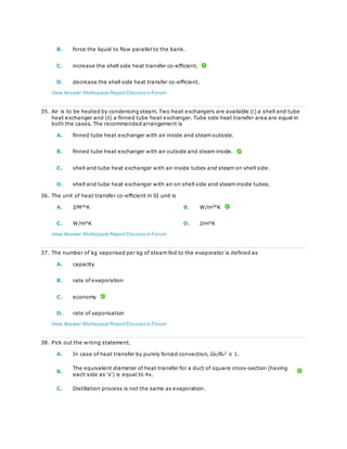 B. force the liquid to flow parallel to the bank.
C. increase the shell side heat transfer co-efficient.
D. decrease the shell side heat transfer co-efficient.
View Answer Workspace ReportDiscuss in Forum
35. Air is to be heated by condensing steam. Two heat exchangers are available (i) a shell and tube
heat exchanger and (ii) a finned tube heat exchanger. Tube side heat transfer area are equal in
both the cases. The recommended arrangement is
A. finned tube heat exchanger with air inside and steam outside.
B. finned tube heat exchanger with air outside and steam inside.
C. shell and tube heat exchanger with air inside tubes and steam on shell side.
D. shell and tube heat exchanger with air on shell side and steam inside tubes.
36. The unit of heat transfer co-efficient in SI unit is
A. J/M2
°K B. W/m2
°K
C. W/m°K D. J/m°K
View Answer Workspace ReportDiscuss in Forum
37. The number of kg vaporised per kg of steam fed to the evaporator is defined as
A. capacity
B. rate of evaporation
C. economy
D. rate of vaporisation
View Answer Workspace ReportDiscuss in Forum
38. Pick out the wrong statement.
A. In case of heat transfer by purely forced convection, GR/Re
2
≤ 1.
B.
The equivalent diameter of heat transfer for a duct of square cross-section (having
each side as 'x') is equal to 4x.
C. Distillation process is not the same as evaporation.
 