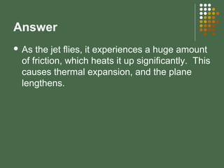Answer
 As the jet flies, it experiences a huge amount
of friction, which heats it up significantly. This
causes thermal expansion, and the plane
lengthens.
 