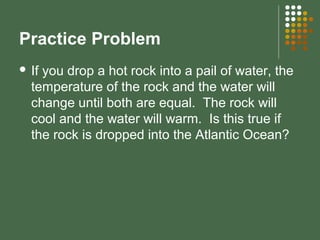 Practice Problem
 If you drop a hot rock into a pail of water, the
temperature of the rock and the water will
change until both are equal. The rock will
cool and the water will warm. Is this true if
the rock is dropped into the Atlantic Ocean?
 