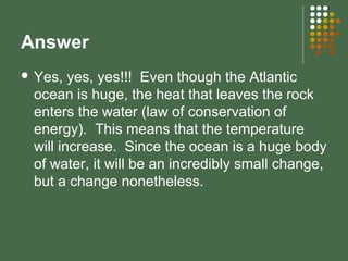 Answer
 Yes, yes, yes!!! Even though the Atlantic
ocean is huge, the heat that leaves the rock
enters the water (law of conservation of
energy). This means that the temperature
will increase. Since the ocean is a huge body
of water, it will be an incredibly small change,
but a change nonetheless.
 