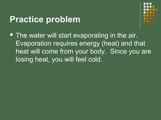 Practice problem
 The water will start evaporating in the air.
Evaporation requires energy (heat) and that
heat will come from your body. Since you are
losing heat, you will feel cold.
 