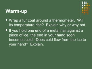 Warm-up
 Wrap a fur coat around a thermometer. Will
its temperature rise? Explain why or why not.
 If you hold one end of a metal nail against a
piece of ice, the end in your hand soon
becomes cold. Does cold flow from the ice to
your hand? Explain.
 