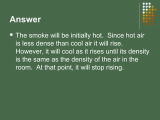 Answer
 The smoke will be initially hot. Since hot air
is less dense than cool air it will rise.
However, it will cool as it rises until its density
is the same as the density of the air in the
room. At that point, it will stop rising.
 