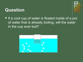 Question
 If a cool cup of water is floated inside of a pot
of water that is already boiling, will the water
in the cup ever boil?
 