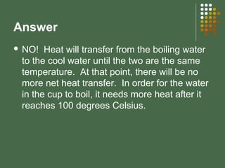Answer
 NO! Heat will transfer from the boiling water
to the cool water until the two are the same
temperature. At that point, there will be no
more net heat transfer. In order for the water
in the cup to boil, it needs more heat after it
reaches 100 degrees Celsius.
 