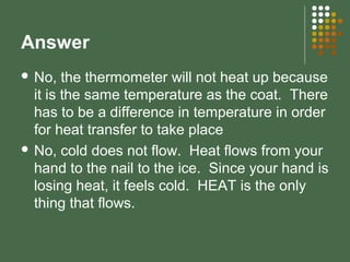 Answer
 No, the thermometer will not heat up because
it is the same temperature as the coat. There
has to be a difference in temperature in order
for heat transfer to take place
 No, cold does not flow. Heat flows from your
hand to the nail to the ice. Since your hand is
losing heat, it feels cold. HEAT is the only
thing that flows.
 