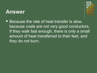 Answer
 Because the rate of heat transfer is slow,
because coals are not very good conductors.
If they walk fast enough, there is only a small
amount of heat transferred to their feet, and
they do not burn.
 