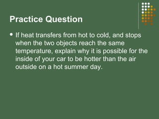Practice Question
 If heat transfers from hot to cold, and stops
when the two objects reach the same
temperature, explain why it is possible for the
inside of your car to be hotter than the air
outside on a hot summer day.
 