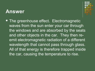 Answer
 The greenhouse effect. Electromagnetic
waves from the sun enter your car through
the windows and are absorbed by the seats
and other objects in the car. They then re-
emit electromagnetic radiation of a different
wavelength that cannot pass through glass.
All of that energy is therefore trapped inside
the car, causing the temperature to rise.
 