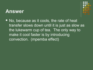 Answer
 No, because as it cools, the rate of heat
transfer slows down until it is just as slow as
the lukewarm cup of tea. The only way to
make it cool faster is by introducing
convection. (mpemba effect)
 