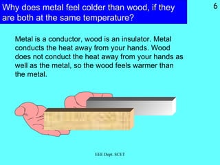 Why does metal feel colder than wood, if they
are both at the same temperature?
Metal is a conductor, wood is an insulator. Metal
conducts the heat away from your hands. Wood
does not conduct the heat away from your hands as
well as the metal, so the wood feels warmer than
the metal.
EEE Dept. SCET
6
 
