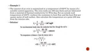  Example 1:
 The interior of an oven is maintained at a temperature of 850°C by means of a
suitable control apparatus. The oven walls are 500 mm thick and are fabricated
from a material of thermal conductivity 0.3 W/m-deg. For an outside wall
temperature of 250°C, workout the resistance to heat flow and the heat flow per
square metre of wall surface. Also calculate the temperature at a point 200 mm
from the interior side.
 Solution:
 