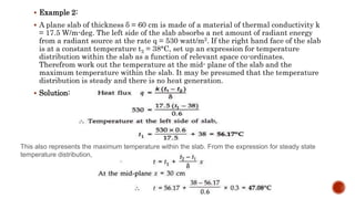  Example 2:
 A plane slab of thickness δ = 60 cm is made of a material of thermal conductivity k
= 17.5 W/m-deg. The left side of the slab absorbs a net amount of radiant energy
from a radiant source at the rate q = 530 watt/m2. If the right hand face of the slab
is at a constant temperature t2 = 38°C, set up an expression for temperature
distribution within the slab as a function of relevant space co-ordinates.
Therefrom work out the temperature at the mid- plane of the slab and the
maximum temperature within the slab. It may be presumed that the temperature
distribution is steady and there is no heat generation.
 Solution:
This also represents the maximum temperature within the slab. From the expression for steady state
temperature distribution,
 