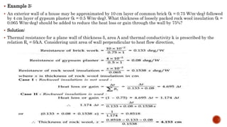  Example 3:
 An exterior wall of a house may be approximated by 10 cm layer of common brick (k = 0.75 W/m-deg) followed
by 4 cm layer of gypsum plaster (k = 0.5 W/m-deg). What thickness of loosely packed rock wool insulation (k =
0.065 W/m-deg) should be added to reduce the heat loss or gain through the wall by 75%?
 Solution:
 Thermal resistance for a plane wall of thickness δ, area A and thermal conductivity k is prescribed by the
relation Rt = δ/kA. Considering unit area of wall perpendicular to heat flow direction,
 