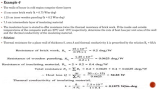  Example 4:
 The walls of house in cold region comprise three layers
 15 cm outer brick work (k = 0.75 W/m-deg)
 1.25 cm inner wooden paneling (k = 0.2 W/m-deg)
 7.5 cm intermediate layer of insulating material
 The insulation layer is stated to offer resistance twice the thermal resistance of brick work. If the inside and outside
temperatures of the composite wall are 20°C and -15°C respectively, determine the rate of heat loss per unit area of the wall
and the thermal conductivity of the insulating material.
 Solution:
 Thermal resistance for a plane wall of thickness δ, area A and thermal conductivity k is prescribed by the relation Rt = δ/kA

 