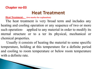 Chapter no-03 
Heat Treatment 
Heat Treatment:- (two marks for explanation) 
The heat treatment is very broad term and includes any 
heating and cooling operation or any sequence of two or more 
such operation- applied to any material in order to modify its 
nternal structure or to a ter its physical, mechanical or 
chemical properties. 
Usually it consists of heating the material to some specific 
temperature, holding at this temperature for a definite period 
and cooling to room temperature or below room temperature 
with a definite rate. 
 