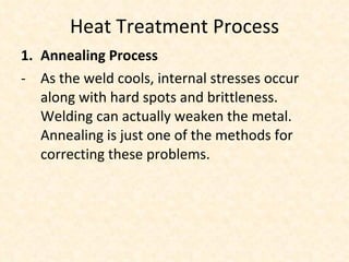 Heat Treatment Process Annealing Process As the weld cools, internal stresses occur along with hard spots and brittleness. Welding can actually weaken the metal. Annealing is just one of the methods for correcting these problems. 
