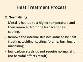 Heat Treatment Process 2. Normalizing Metal is heated to a higher temperature and  then removed from the furnace for air cooling. Remove the internal stresses induced by heat treating, welding, casting, forging, forming, or machining. low-carbon steels do not require normalizing (no harmful effects result). 
