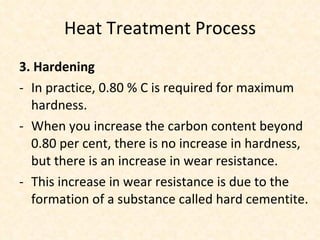 Heat Treatment Process 3. Hardening In practice, 0.80 % C is required for maximum hardness.  When you increase the carbon content beyond 0.80 per cent, there is no increase in hardness, but there is an increase in wear resistance.  This increase in wear resistance is due to the formation of a substance called hard cementite. 
