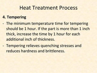 Heat Treatment Process 4. Tempering The minimum temperature time for tempering should be 1 hour. If the part is more than 1 inch thick, increase the time by 1 hour for each additional inch of thickness. Tempering relieves quenching stresses and reduces hardness and brittleness.  