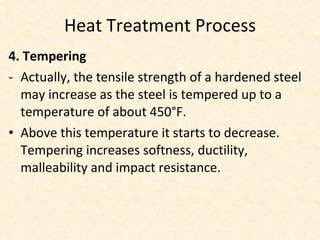 Heat Treatment Process 4. Tempering Actually, the tensile strength of a hardened steel may increase as the steel is tempered up to a temperature of about 450°F. Above this temperature it starts to decrease. Tempering increases softness, ductility,  malleability and impact resistance. 