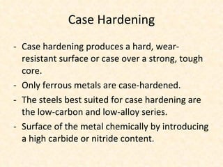 Case Hardening Case hardening produces a hard, wear-resistant surface or case over a strong, tough core.  Only ferrous metals are case-hardened. The steels best suited for case hardening are the low-carbon and low-alloy series. Surface of the metal chemically by introducing a high carbide or nitride content. 
